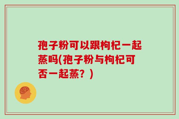 孢子粉可以跟枸杞一起蒸吗(孢子粉与枸杞可否一起蒸?)