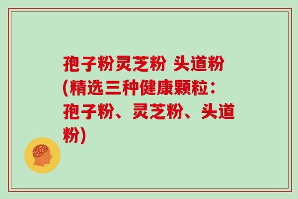 孢子粉灵芝粉 头道粉(精选三种健康颗粒:孢子粉、灵芝粉、头道粉)