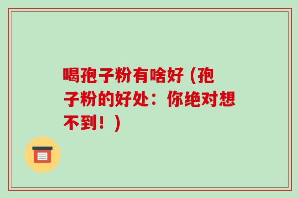喝孢子粉有啥好 (孢子粉的好处:你绝对想不到!)