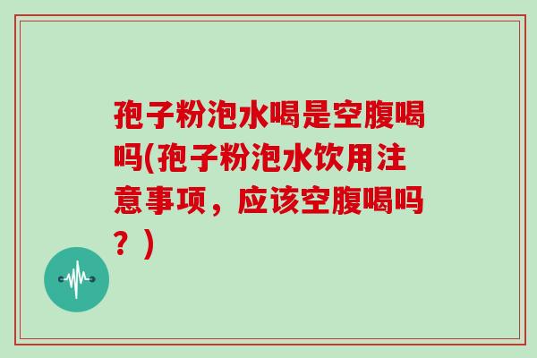孢子粉泡水喝是空腹喝吗(孢子粉泡水饮用注意事项，应该空腹喝吗？)