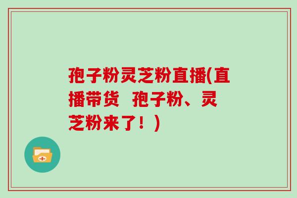 孢子粉灵芝粉直播(直播带货 孢子粉、灵芝粉来了!)
