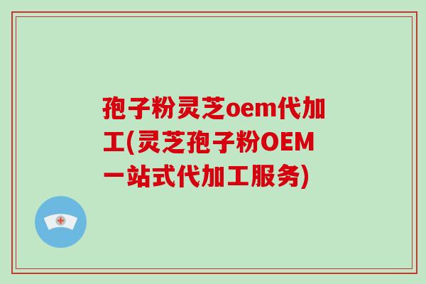 孢子粉灵芝oem代加工(灵芝孢子粉OEM一站式代加工服务)