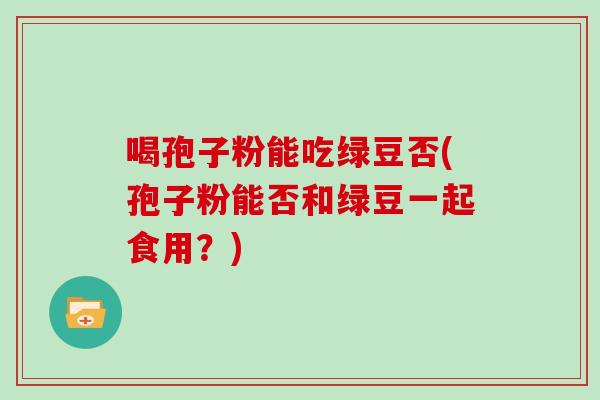 喝孢子粉能吃绿豆否(孢子粉能否和绿豆一起食用？)