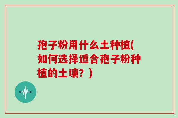 孢子粉用什么土种植(如何选择适合孢子粉种植的土壤?)