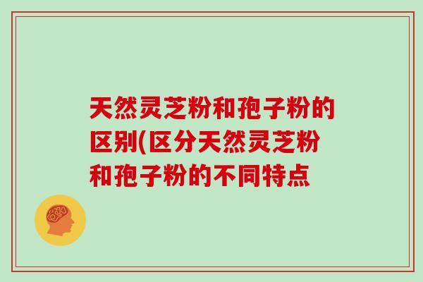 天然灵芝粉和孢子粉的区别(区分天然灵芝粉和孢子粉的不同特点