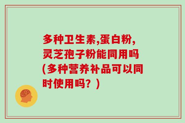多种卫生素,蛋白粉,灵芝孢子粉能同用吗 (多种营养补品可以同时使用吗?)
