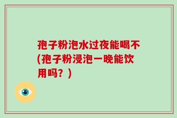 孢子粉泡水过夜能喝不(孢子粉浸泡一晚能饮用吗?)