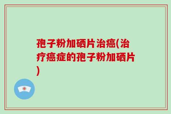 孢子粉加硒片治癌(治疗癌症的孢子粉加硒片)