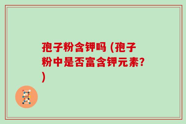 孢子粉含钾吗 (孢子粉中是否富含钾元素？)