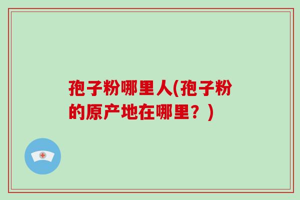 孢子粉哪里人(孢子粉的原产地在哪里?)
