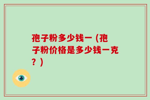 孢子粉多少钱一 (孢子粉价格是多少钱一克?)