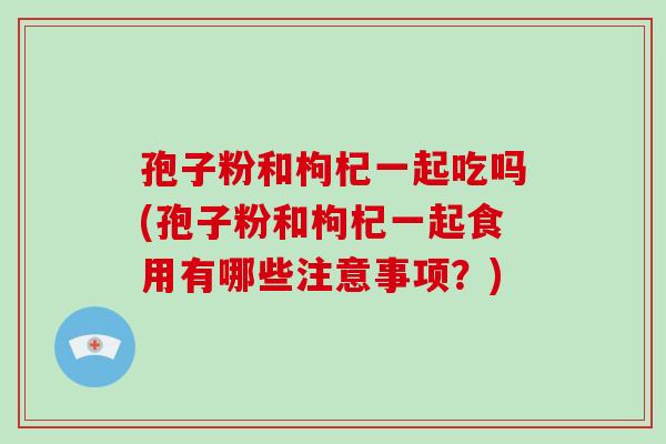 孢子粉和枸杞一起吃吗(孢子粉和枸杞一起食用有哪些注意事项?)