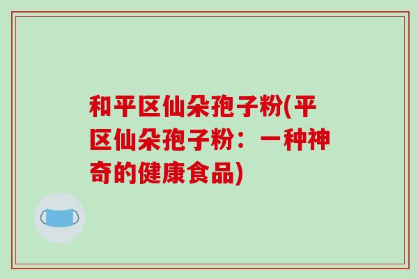 和平区仙朵孢子粉(平区仙朵孢子粉:一种神奇的健康食品)