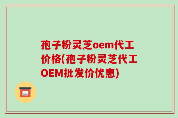 孢子粉灵芝oem代工价格(孢子粉灵芝代工OEM批发价优惠)