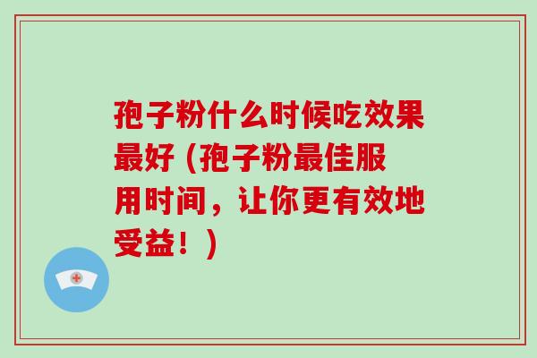 孢子粉什么时候吃效果最好 (孢子粉最佳服用时间，让你更有效地受益！)