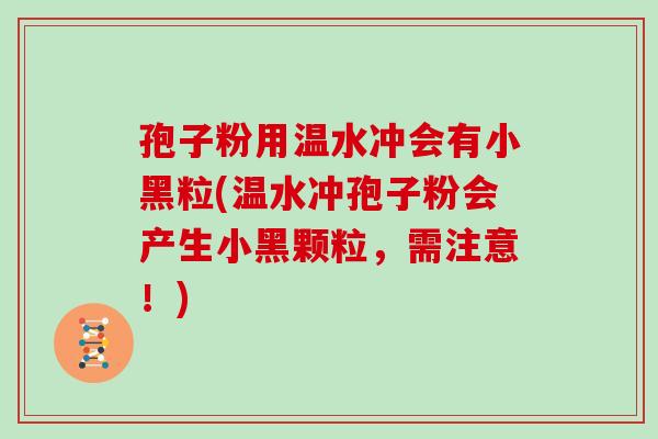 孢子粉用温水冲会有小黑粒(温水冲孢子粉会产生小黑颗粒，需注意！)