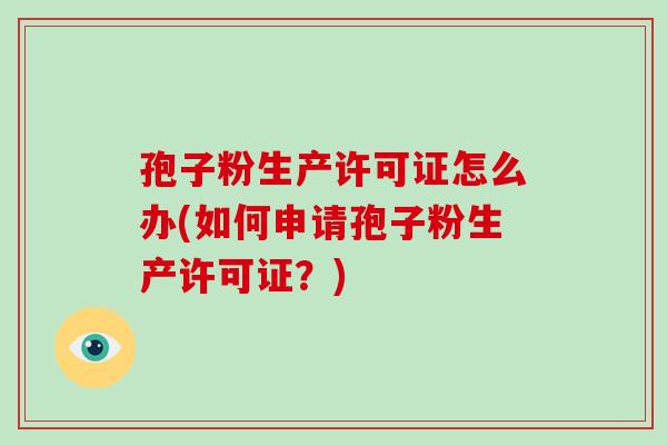 孢子粉生产许可证怎么办(如何申请孢子粉生产许可证？)