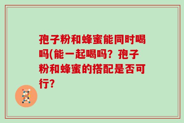 孢子粉和蜂蜜能同时喝吗(能一起喝吗?孢子粉和蜂蜜的搭配是否可行?