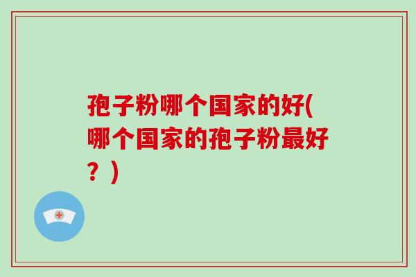 孢子粉哪个国家的好(哪个国家的孢子粉最好?)