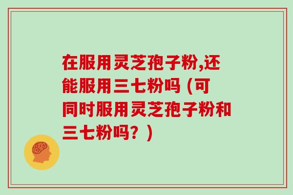 在服用灵芝孢子粉,还能服用三七粉吗 (可同时服用灵芝孢子粉和三七粉吗？)