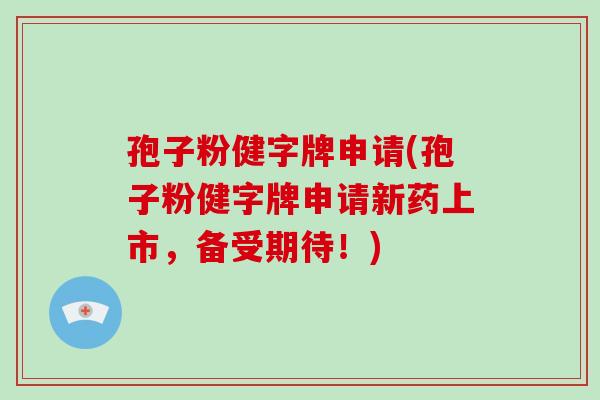 孢子粉健字牌申请(孢子粉健字牌申请新药上市,备受期待!)