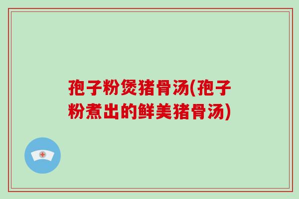 孢子粉煲猪骨汤(孢子粉煮出的鲜美猪骨汤)
