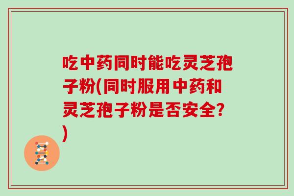 吃中药同时能吃灵芝孢子粉(同时服用中药和灵芝孢子粉是否安全？)