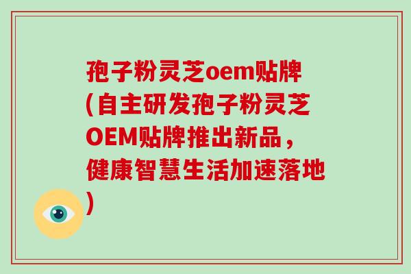 孢子粉灵芝oem贴牌(自主研发孢子粉灵芝OEM贴牌推出新品，健康智慧生活加速落地)