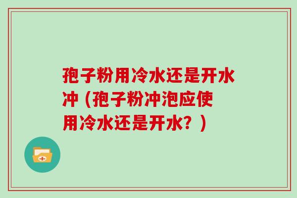 孢子粉用冷水还是开水冲 (孢子粉冲泡应使用冷水还是开水?)