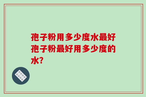 孢子粉用多少度水最好孢子粉最好用多少度的水？