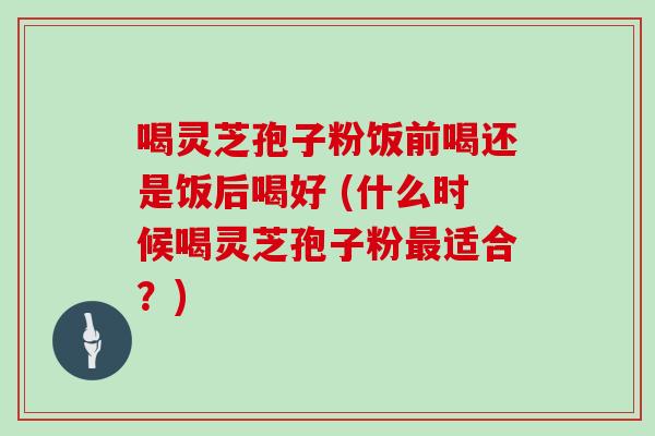 喝灵芝孢子粉饭前喝还是饭后喝好 (什么时候喝灵芝孢子粉最适合？)