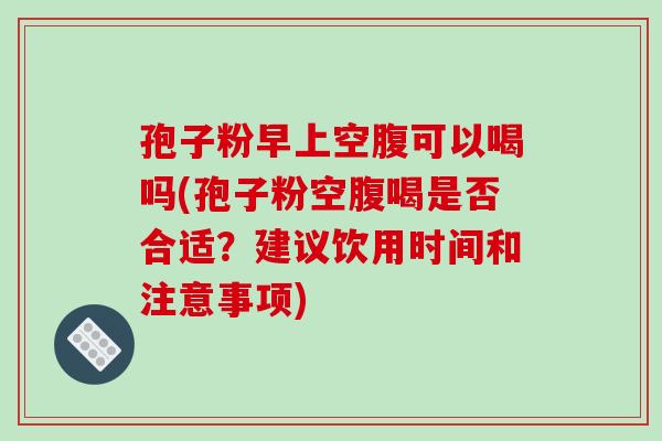 孢子粉早上空腹可以喝吗(孢子粉空腹喝是否合适?建议饮用时间和注意事项)