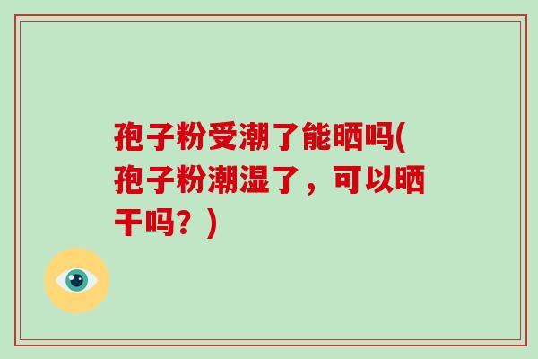 孢子粉受潮了能晒吗(孢子粉潮湿了，可以晒干吗？)