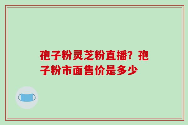 孢子粉灵芝粉直播？孢子粉市面售价是多少