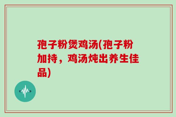 孢子粉煲鸡汤(孢子粉加持,鸡汤炖出养生佳品)