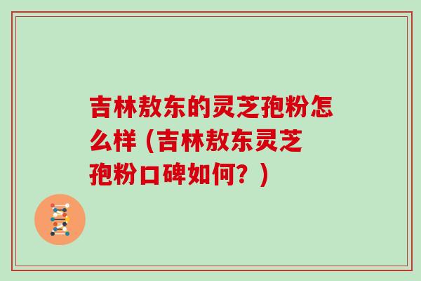 吉林敖东的灵芝孢粉怎么样 (吉林敖东灵芝孢粉口碑如何?)