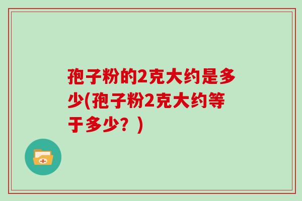 孢子粉的2克大约是多少(孢子粉2克大约等于多少?)
