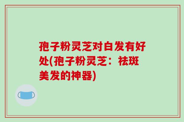 孢子粉灵芝对白发有好处(孢子粉灵芝：祛斑美发的神器)