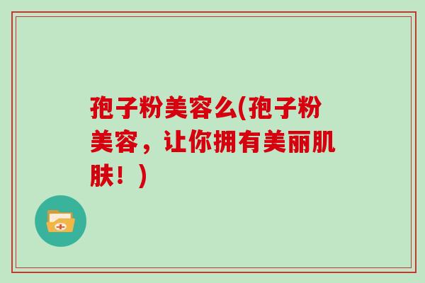 孢子粉美容么(孢子粉美容，让你拥有美丽肌肤！)