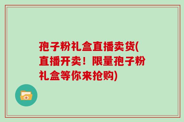 孢子粉礼盒直播卖货(直播开卖!限量孢子粉礼盒等你来抢购)