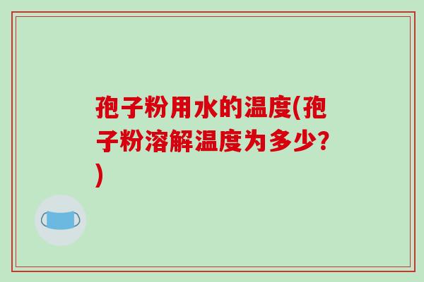 孢子粉用水的温度(孢子粉溶解温度为多少?)