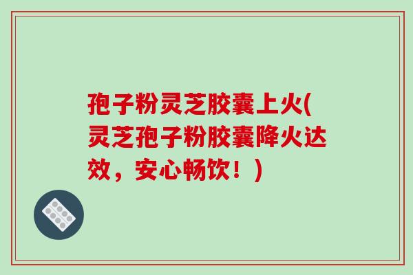 孢子粉灵芝胶囊上火(灵芝孢子粉胶囊降火达效,安心畅饮!)