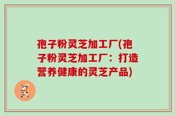 孢子粉灵芝加工厂(孢子粉灵芝加工厂:打造营养健康的灵芝产品)