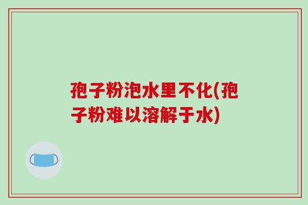 孢子粉泡水里不化(孢子粉难以溶解于水)
