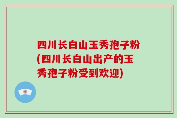四川长白山玉秀孢子粉(四川长白山出产的玉秀孢子粉受到欢迎)