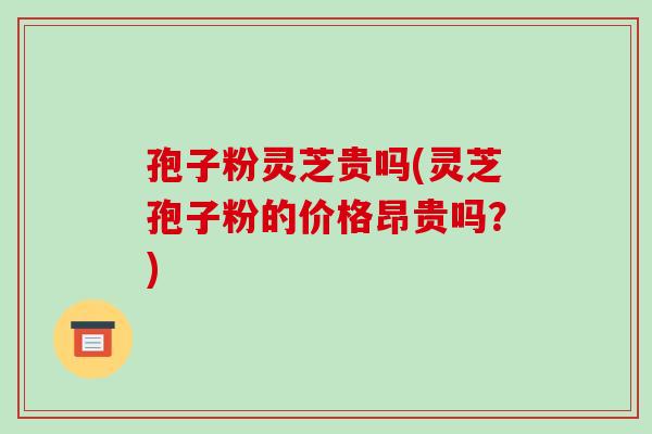 孢子粉灵芝贵吗(灵芝孢子粉的价格昂贵吗?)