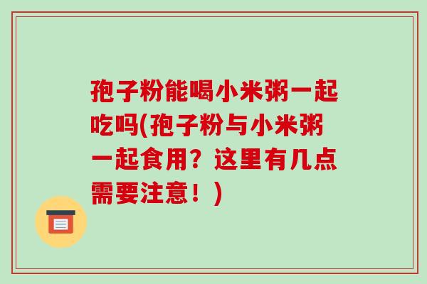 孢子粉能喝小米粥一起吃吗(孢子粉与小米粥一起食用?这里有几点需要注意!)