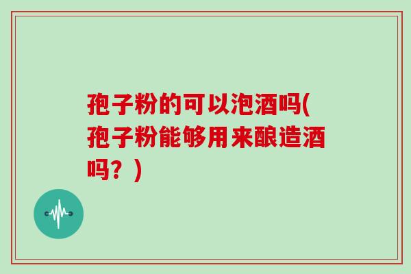 孢子粉的可以泡酒吗(孢子粉能够用来酿造酒吗?)