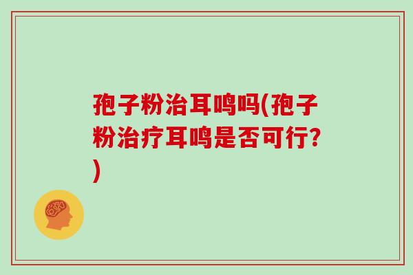 孢子粉治耳鸣吗(孢子粉治疗耳鸣是否可行？)