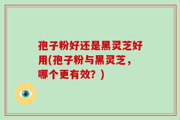 孢子粉好还是黑灵芝好用(孢子粉与黑灵芝，哪个更有效？)